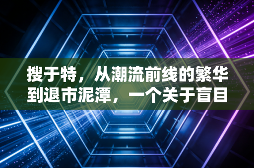 搜于特,从潮流前线的繁华到退市泥潭,一个关于盲目跨界与资本泡沫的沉痛警示
