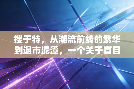 搜于特,从潮流前线的繁华到退市泥潭,一个关于盲目跨界与资本泡沫的沉痛警示