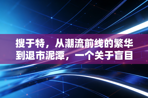 搜于特，从潮流前线的繁华到退市泥潭，一个关于盲目跨界与资本泡沫的沉痛警示