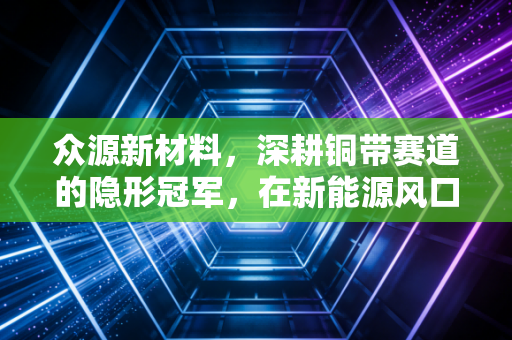 众源新材料,深耕铜带赛道的隐形冠军,在新能源风口下能否飞得更高?