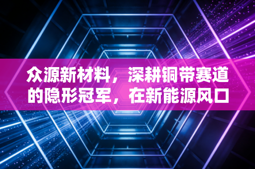 众源新材料，深耕铜带赛道的隐形冠军，在新能源风口下能否飞得更高？