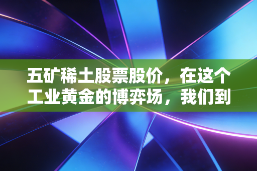五矿稀土股票股价,在这个工业黄金的博弈场,我们到底在买什么?