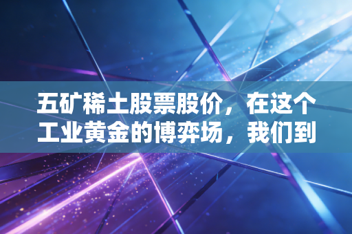 五矿稀土股票股价,在这个工业黄金的博弈场,我们到底在买什么?