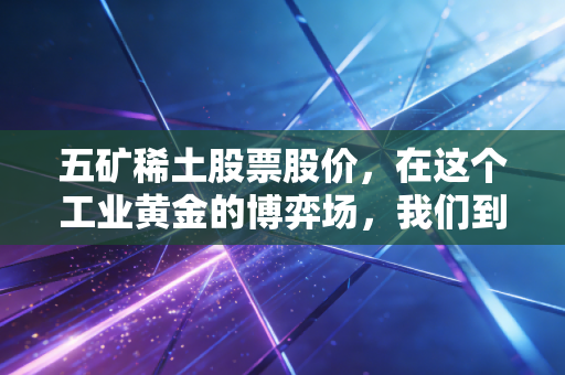 五矿稀土股票股价，在这个工业黄金的博弈场，我们到底在买什么？
