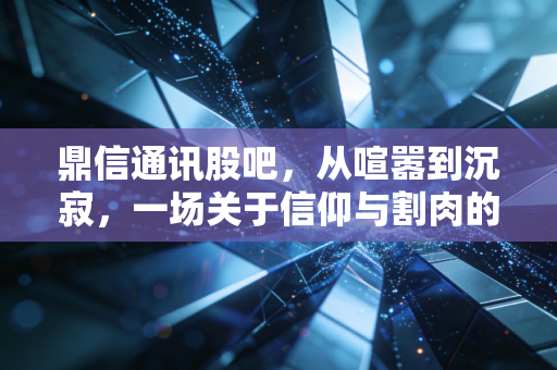 鼎信通讯股吧，从喧嚣到沉寂，一场关于信仰与割肉的散户众生相