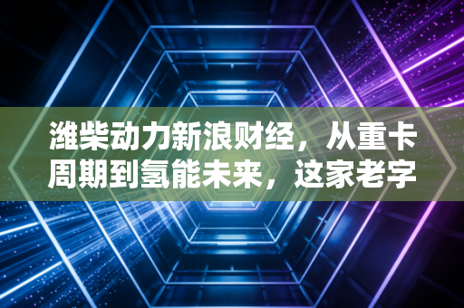潍柴动力新浪财经,从重卡周期到氢能未来,这家老字号能否穿越迷雾?