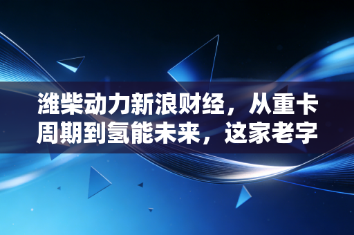 潍柴动力新浪财经,从重卡周期到氢能未来,这家老字号能否穿越迷雾?