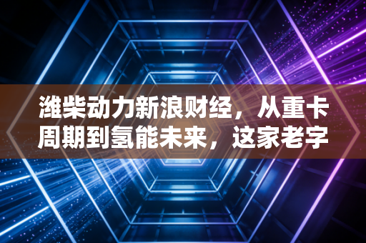 潍柴动力新浪财经，从重卡周期到氢能未来，这家老字号能否穿越迷雾？
