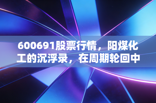600691股票行情，阳煤化工的沉浮录，在周期轮回中寻找价值锚点