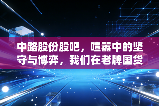 中路股份股吧,喧嚣中的坚守与博弈,我们在老牌国货的复兴梦中寻找什么?