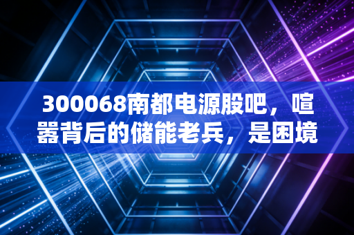 300068南都电源股吧,喧嚣背后的储能老兵,是困境反转还是温水煮青蛙?
