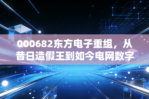 000682东方电子重组,从昔日造假王到如今电网数字化先锋,这场跨越二十年的救赎之路还能走多远?
