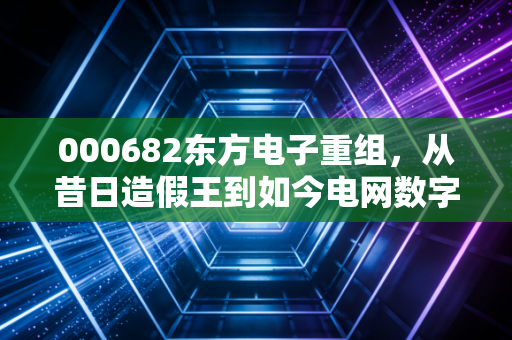000682东方电子重组,从昔日造假王到如今电网数字化先锋,这场跨越二十年的救赎之路还能走多远?