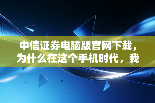中信证券电脑版官网下载,为什么在这个手机时代,我依然劝你装回大屏交易终端?