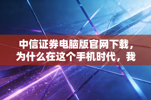 中信证券电脑版官网下载，为什么在这个手机时代，我依然劝你装回大屏交易终端？