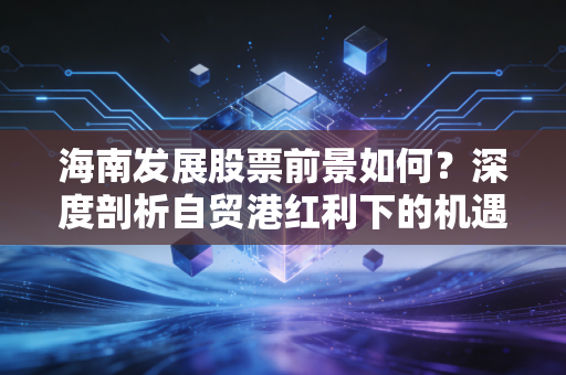 海南发展股票前景如何？深度剖析自贸港红利下的机遇与风险