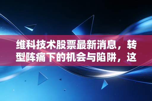 维科技术股票最新消息,转型阵痛下的机会与陷阱,这只小而美的股票还能飞多高?