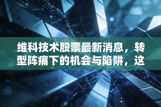 维科技术股票最新消息，转型阵痛下的机会与陷阱，这只小而美的股票还能飞多高？