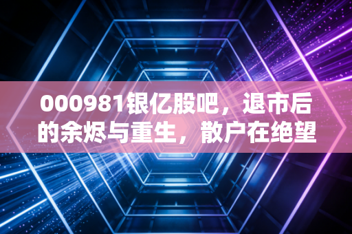 000981银亿股吧，退市后的余烬与重生，散户在绝望中寻找的微光
