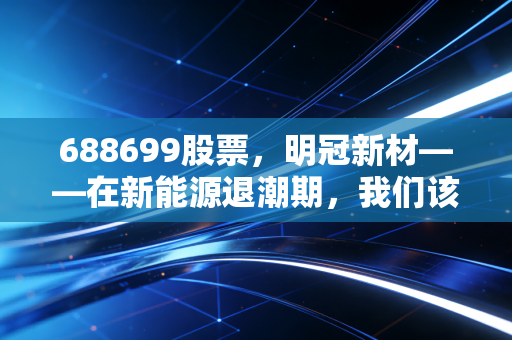688699股票，明冠新材——在新能源退潮期，我们该如何审视这位隐形材料人？