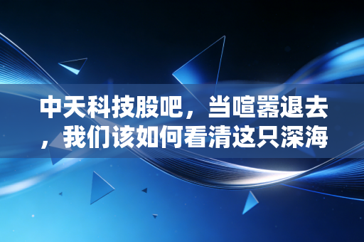 中天科技股吧，当喧嚣退去，我们该如何看清这只深海巨龙的真实价值？