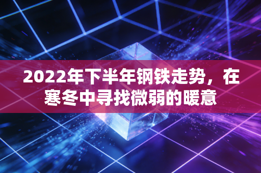 2022年下半年钢铁走势,在寒冬中寻找微弱的暖意