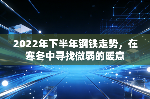 2022年下半年钢铁走势,在寒冬中寻找微弱的暖意