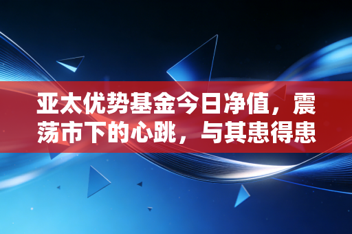 亚太优势基金今日净值,震荡市下的心跳,与其患得患失不如看懂长线价值