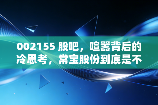 002155 股吧,喧嚣背后的冷思考,常宝股份到底是不是被遗忘的硬骨头?