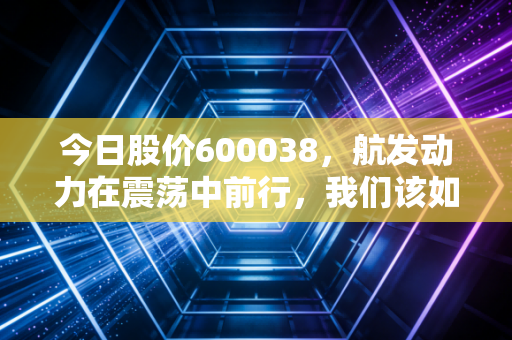 今日股价600038，航发动力在震荡中前行，我们该如何读懂大国重器的心跳？