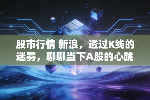 股市行情 新浪，透过K线的迷雾，聊聊当下A股的心跳与我们的钱包