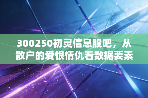 300250初灵信息股吧,从散户的爱恨情仇看数据要素时代的机遇与陷阱