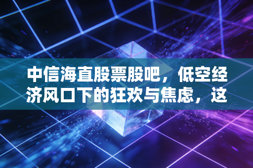 中信海直股票股吧，低空经济风口下的狂欢与焦虑，这只空中出租车到底能不能载我们飞向财富自由？