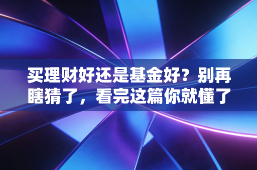 买理财好还是基金好?别再瞎猜了,看完这篇你就懂了