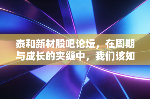 泰和新材股吧论坛,在周期与成长的夹缝中,我们该如何守住这份芳华?