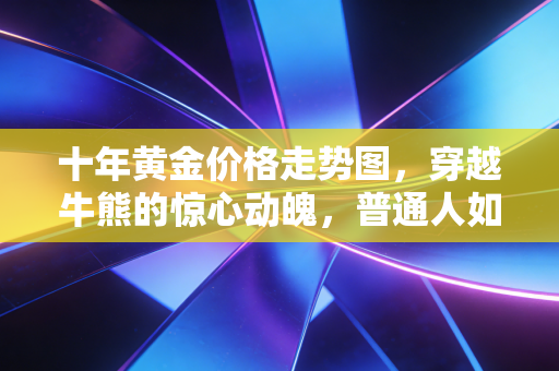 十年黄金价格走势图，穿越牛熊的惊心动魄，普通人如何读懂这背后的财富密码