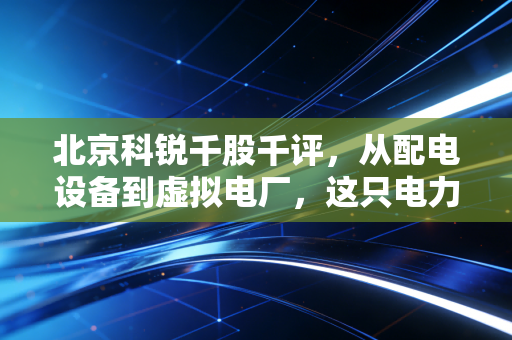北京科锐千股千评,从配电设备到虚拟电厂,这只电力老兵还能否乘风破浪?