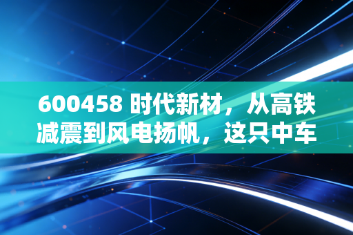 600458 时代新材,从高铁减震到风电扬帆,这只中车系隐形冠军还能走多远?