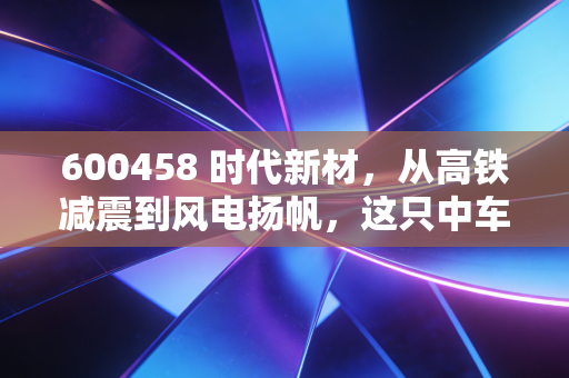 600458 时代新材，从高铁减震到风电扬帆，这只中车系隐形冠军还能走多远？