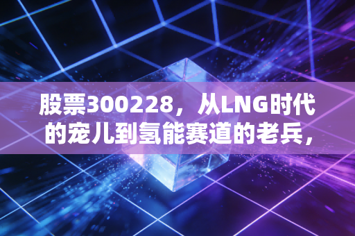 股票300228,从LNG时代的宠儿到氢能赛道的老兵,富瑞特装还能否带我们穿越周期?