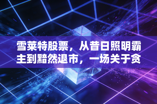 雪莱特股票,从昔日照明霸主到黯然退市,一场关于贪婪与侥幸的深刻教训