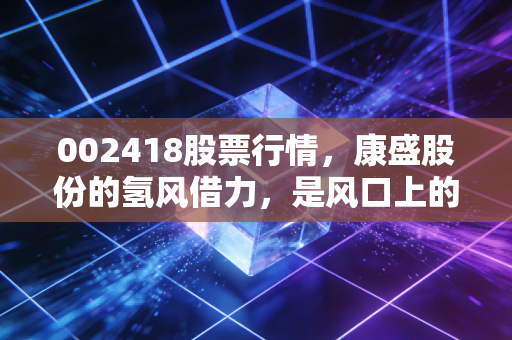 002418股票行情，康盛股份的氢风借力，是风口上的猪还是烫手的山芋？