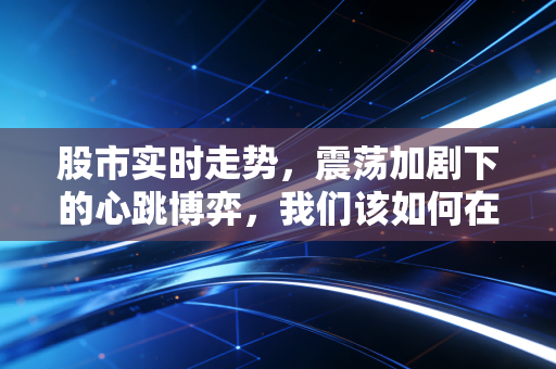 股市实时走势,震荡加剧下的心跳博弈,我们该如何在红绿交织中守住财富?