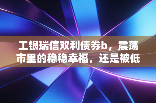 工银瑞信双利债券b,震荡市里的稳稳幸福,还是被低估的防御利器?