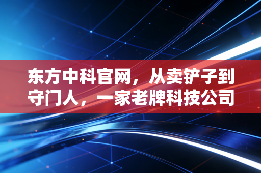 东方中科官网,从卖铲子到守门人,一家老牌科技公司的华丽转身与投资思考