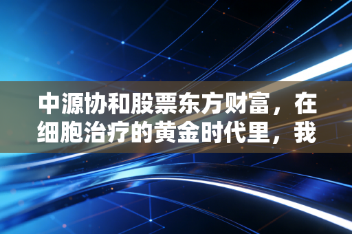 中源协和股票东方财富,在细胞治疗的黄金时代里,我们该如何看清这家老牌龙头的真面目?