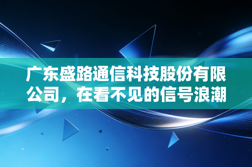 广东盛路通信科技股份有限公司,在看不见的信号浪潮中,寻找那只稳健的千里眼