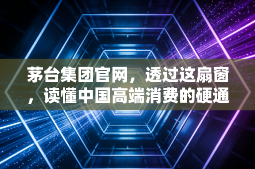 茅台集团官网,透过这扇窗,读懂中国高端消费的硬通货逻辑
