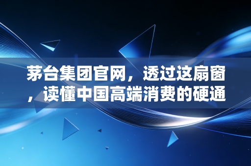 茅台集团官网，透过这扇窗，读懂中国高端消费的硬通货逻辑