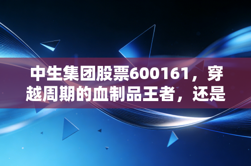 中生集团股票600161，穿越周期的血制品王者，还是被低估的国企遗珠？